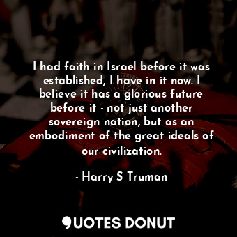 I had faith in Israel before it was established, I have in it now. I believe it has a glorious future before it - not just another sovereign nation, but as an embodiment of the great ideals of our civilization.