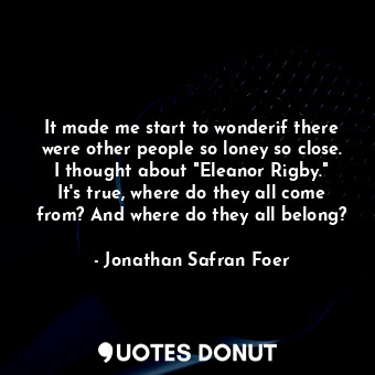 It made me start to wonderif there were other people so loney so close. I thought about "Eleanor Rigby." It's true, where do they all come from? And where do they all belong?