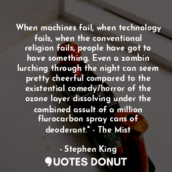 When machines fail, when technology fails, when the conventional religion fails, people have got to have something. Even a zombin lurching through the night can seem pretty cheerful compared to the existential comedy/horror of the ozone layer dissolving under the combined assult of a million flurocarbon spray cans of deoderant." - The Mist