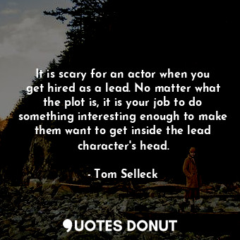 It is scary for an actor when you get hired as a lead. No matter what the plot is, it is your job to do something interesting enough to make them want to get inside the lead character&#39;s head.