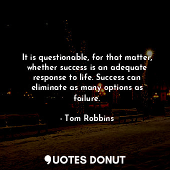 It is questionable, for that matter, whether success is an adequate response to life. Success can eliminate as many options as failure.