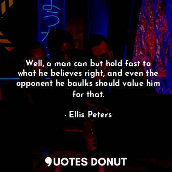 Well, a man can but hold fast to what he believes right, and even the opponent he baulks should value him for that.
