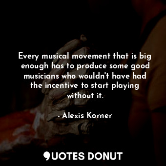  Every musical movement that is big enough has to produce some good musicians who... - Alexis Korner - Quotes Donut
