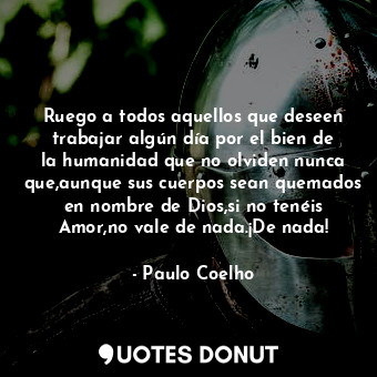 Ruego a todos aquellos que deseen trabajar algún día por el bien de la humanidad que no olviden nunca que,aunque sus cuerpos sean quemados en nombre de Dios,si no tenéis Amor,no vale de nada.¡De nada!