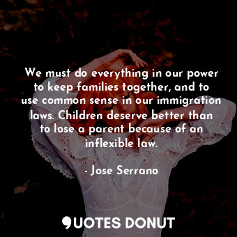 We must do everything in our power to keep families together, and to use common sense in our immigration laws. Children deserve better than to lose a parent because of an inflexible law.