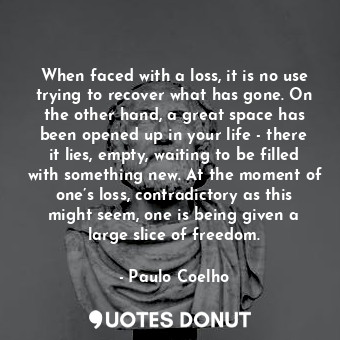 When faced with a loss, it is no use trying to recover what has gone. On the other hand, a great space has been opened up in your life - there it lies, empty, waiting to be filled with something new. At the moment of one’s loss, contradictory as this might seem, one is being given a large slice of freedom.