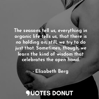 The seasons tell us, everything in organic life tells us, that there is no holding on; still, we try to do just that. Sometimes, though, we learn the kind of wisdom that celebrates the open hand.