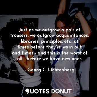 Just as we outgrow a pair of trousers, we outgrow acquaintances, libraries, principles, etc., at times before they&#39;re worn out and times - and this is the worst of all - before we have new ones.