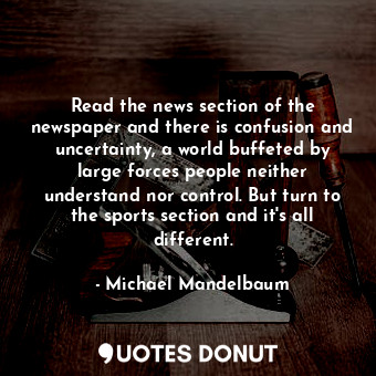 Read the news section of the newspaper and there is confusion and uncertainty, a world buffeted by large forces people neither understand nor control. But turn to the sports section and it&#39;s all different.