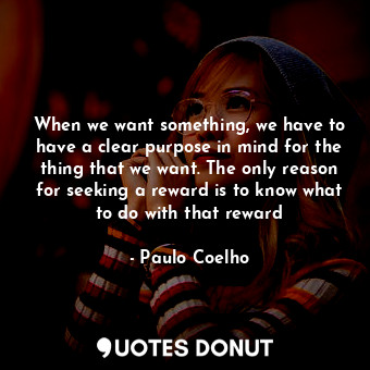 When we want something, we have to have a clear purpose in mind for the thing that we want. The only reason for seeking a reward is to know what to do with that reward