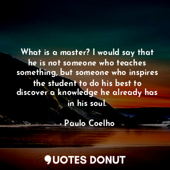 What is a master? I would say that he is not someone who teaches something, but someone who inspires the student to do his best to discover a knowledge he already has in his soul.