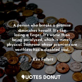A person who breaks a promise diminishes herself. It’s like losing a finger. It’s worse than being paralyzed, which is merely physical. Someone whose promises are worthless has a disabled soul.