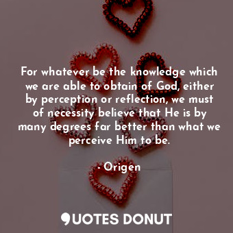 For whatever be the knowledge which we are able to obtain of God, either by perception or reflection, we must of necessity believe that He is by many degrees far better than what we perceive Him to be.