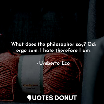 What does the philosopher say? Odi ergo sum. I hate therefore I am.