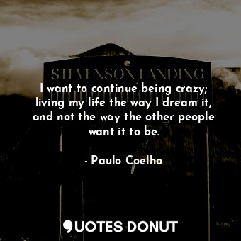 I want to continue being crazy; living my life the way I dream it, and not the way the other people want it to be.