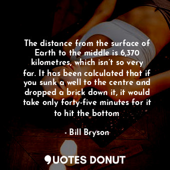 The distance from the surface of Earth to the middle is 6,370 kilometres, which isn’t so very far. It has been calculated that if you sunk a well to the centre and dropped a brick down it, it would take only forty-five minutes for it to hit the bottom
