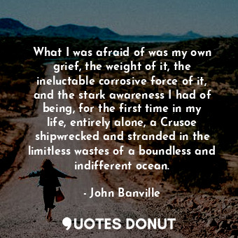 What I was afraid of was my own grief, the weight of it, the ineluctable corrosive force of it, and the stark awareness I had of being, for the first time in my life, entirely alone, a Crusoe shipwrecked and stranded in the limitless wastes of a boundless and indifferent ocean.