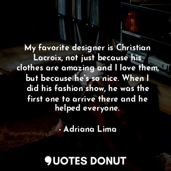 My favorite designer is Christian Lacroix, not just because his clothes are amazing and I love them, but because he&#39;s so nice. When I did his fashion show, he was the first one to arrive there and he helped everyone.