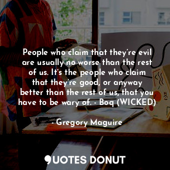 People who claim that they’re evil are usually no worse than the rest of us. It’s the people who claim that they’re good, or anyway better than the rest of us, that you have to be wary of. - Boq (WICKED)
