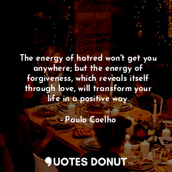 The energy of hatred won't get you anywhere; but the energy of forgiveness, which reveals itself through love, will transform your life in a positive way.