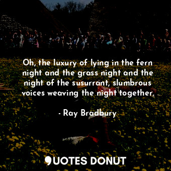 Oh, the luxury of lying in the fern night and the grass night and the night of the susurrant, slumbrous voices weaving the night together.