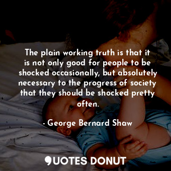 The plain working truth is that it is not only good for people to be shocked occasionally, but absolutely necessary to the progress of society that they should be shocked pretty often.