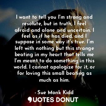  I want to tell you I'm strong and resolute, but in truth, I feel afraid and alon... - Sue Monk Kidd - Quotes Donut