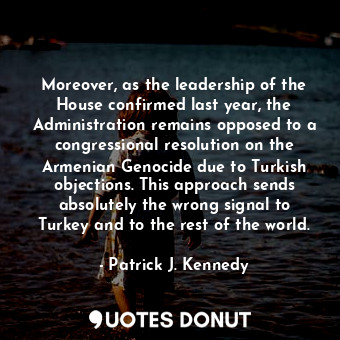 Moreover, as the leadership of the House confirmed last year, the Administration remains opposed to a congressional resolution on the Armenian Genocide due to Turkish objections. This approach sends absolutely the wrong signal to Turkey and to the rest of the world.