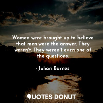 Women were brought up to believe that men were the answer. They weren't. They weren't even one of the questions.