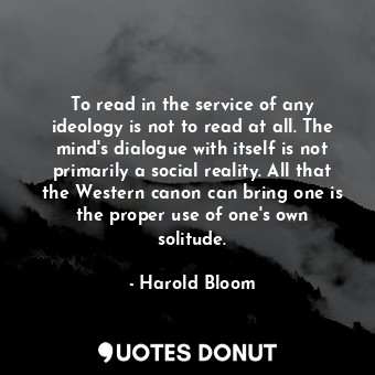 To read in the service of any ideology is not to read at all. The mind's dialogue with itself is not primarily a social reality. All that the Western canon can bring one is the proper use of one's own solitude.