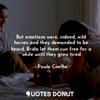 But emotions were, indeed, wild horses and they demanded to be heard. Brida let them run free for a while until they grew tired