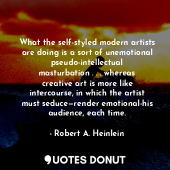 What the self-styled modern artists are doing is a sort of unemotional pseudo-intellectual masturbation . . . whereas creative art is more like intercourse, in which the artist must seduce—render emotional-his audience, each time.