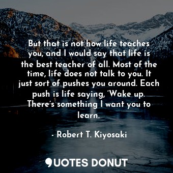 But that is not how life teaches you, and I would say that life is the best teacher of all. Most of the time, life does not talk to you. It just sort of pushes you around. Each push is life saying, ‘Wake up. There’s something I want you to learn.