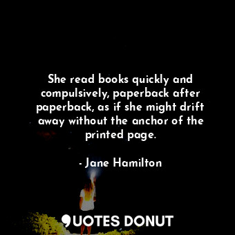 She read books quickly and compulsively, paperback after paperback, as if she might drift away without the anchor of the printed page.