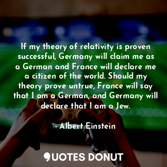If my theory of relativity is proven successful, Germany will claim me as a German and France will declare me a citizen of the world. Should my theory prove untrue, France will say that I am a German, and Germany will declare that I am a Jew.