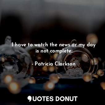  I have to watch the news or my day is not complete.... - Patricia Clarkson - Quotes Donut