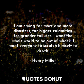 I am crying for more and more disasters, for bigger calamities, for grander failures. I want the whole world to be out of whack, I want everyone to scratch himself to death.