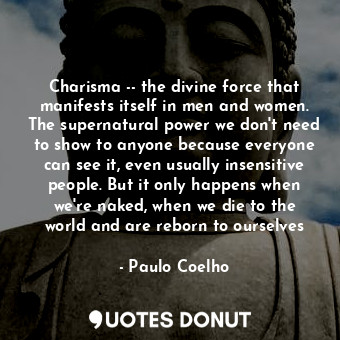 Charisma -- the divine force that manifests itself in men and women. The supernatural power we don't need to show to anyone because everyone can see it, even usually insensitive people. But it only happens when we're naked, when we die to the world and are reborn to ourselves