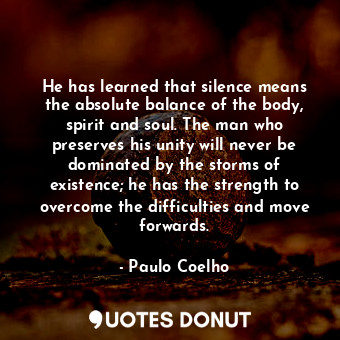 He has learned that silence means the absolute balance of the body, spirit and soul. The man who preserves his unity will never be dominated by the storms of existence; he has the strength to overcome the difficulties and move forwards.