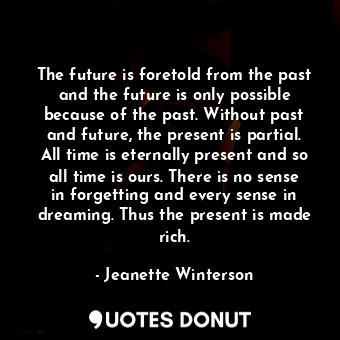 The future is foretold from the past and the future is only possible because of the past. Without past and future, the present is partial. All time is eternally present and so all time is ours. There is no sense in forgetting and every sense in dreaming. Thus the present is made rich.