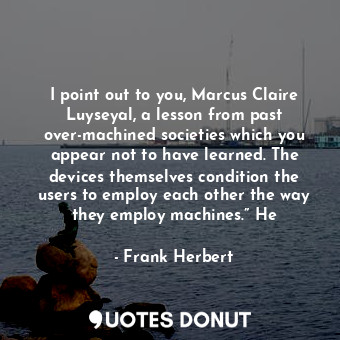 I point out to you, Marcus Claire Luyseyal, a lesson from past over-machined societies which you appear not to have learned. The devices themselves condition the users to employ each other the way they employ machines.” He