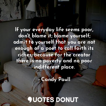 If your everyday life seems poor, don't blame it; blame yourself; admit to yourself that you are not enough of a poet to call forth its riches; because for the creator there is no poverty and no poor indifferent place.
