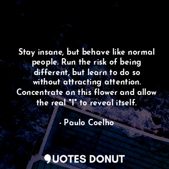 Stay insane, but behave like normal people. Run the risk of being different, but learn to do so without attracting attention. Concentrate on this flower and allow the real "I" to reveal itself.