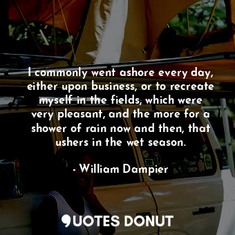 I commonly went ashore every day, either upon business, or to recreate myself in the fields, which were very pleasant, and the more for a shower of rain now and then, that ushers in the wet season.