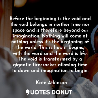 Before the beginning is the void and the void belongs in neither time nor space and is therefore beyond our imagination. Nothing will come of nothing unless it's the beginning of the world. This is how it begins, with the word and the word is life. The void is transformed by a gigantic firecracker allowing time to dawn and imagination to begin.