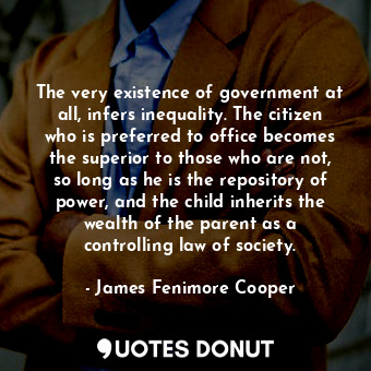 The very existence of government at all, infers inequality. The citizen who is preferred to office becomes the superior to those who are not, so long as he is the repository of power, and the child inherits the wealth of the parent as a controlling law of society.