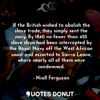 If the British wished to abolish the slave trade, they simply sent the navy. By 1840 no fewer than 425 slave ships had been intercepted by the Royal Navy off the West African coast and escorted to Sierra Leone, where nearly all of them were condemned.
