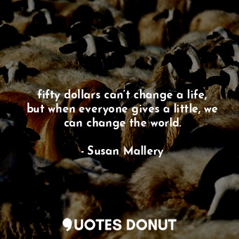 fifty dollars can’t change a life, but when everyone gives a little, we can change the world.