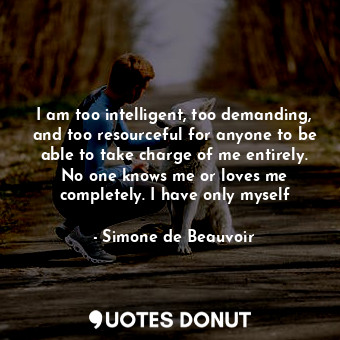 I am too intelligent, too demanding, and too resourceful for anyone to be able to take charge of me entirely. No one knows me or loves me completely. I have only myself