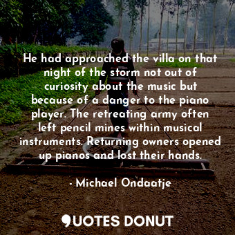 He had approached the villa on that night of the storm not out of curiosity about the music but because of a danger to the piano player. The retreating army often left pencil mines within musical instruments. Returning owners opened up pianos and lost their hands.